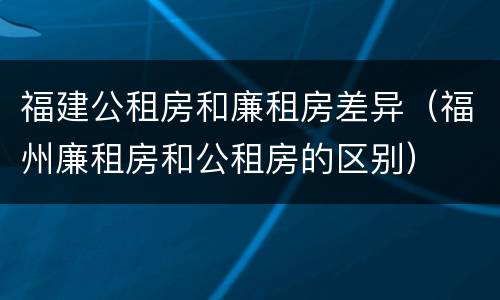 福建公租房和廉租房差异（福州廉租房和公租房的区别）