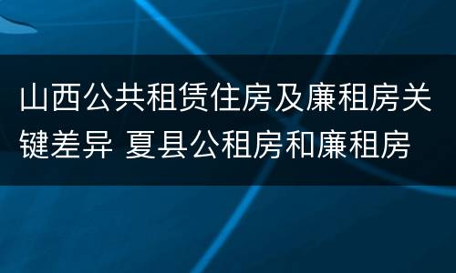 山西公共租赁住房及廉租房关键差异 夏县公租房和廉租房