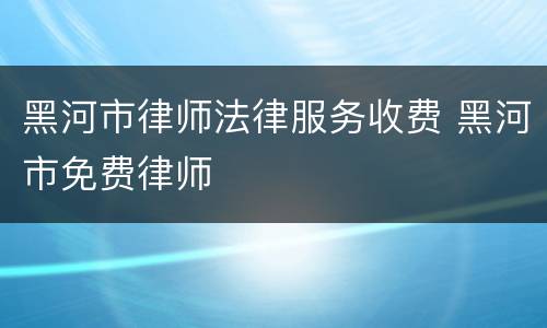 黑河市律师法律服务收费 黑河市免费律师