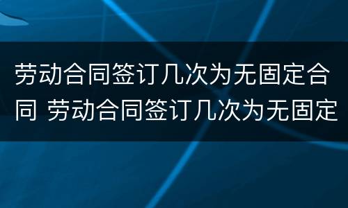 劳动合同签订几次为无固定合同 劳动合同签订几次为无固定合同期限