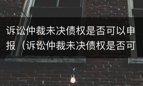 诉讼仲裁未决债权是否可以申报（诉讼仲裁未决债权是否可以申报破产清算）