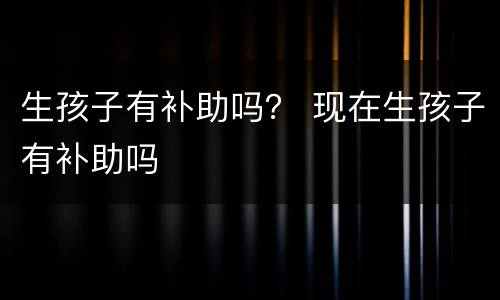生孩子有补助吗？ 现在生孩子有补助吗