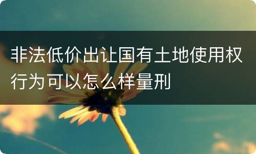 非法低价出让国有土地使用权行为可以怎么样量刑