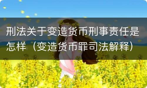 刑法关于变造货币刑事责任是怎样（变造货币罪司法解释）
