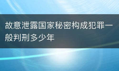 故意泄露国家秘密构成犯罪一般判刑多少年
