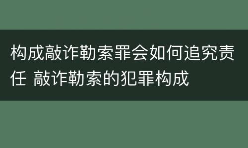 构成敲诈勒索罪会如何追究责任 敲诈勒索的犯罪构成