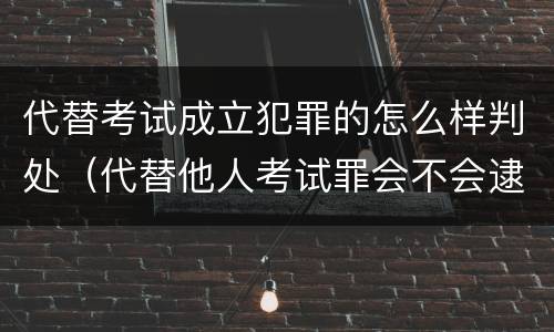 代替考试成立犯罪的怎么样判处（代替他人考试罪会不会逮捕）