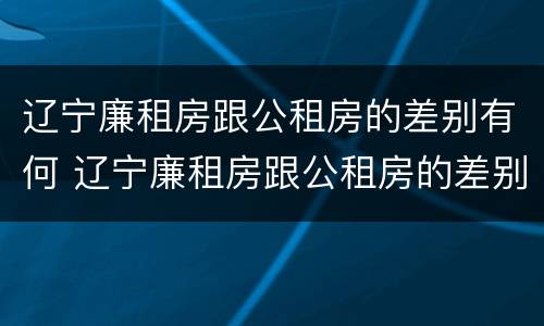 辽宁廉租房跟公租房的差别有何 辽宁廉租房跟公租房的差别有何不同