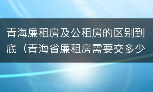 青海廉租房及公租房的区别到底（青海省廉租房需要交多少钱）