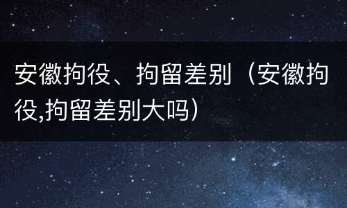 安徽拘役、拘留差别（安徽拘役,拘留差别大吗）