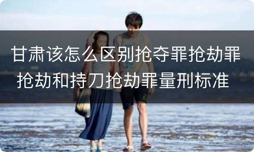 甘肃该怎么区别抢夺罪抢劫罪 抢劫和持刀抢劫罪量刑标准