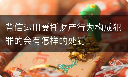 背信运用受托财产行为构成犯罪的会有怎样的处罚