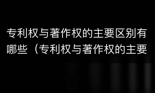 专利权与著作权的主要区别有哪些（专利权与著作权的主要区别有哪些内容）