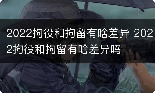 2022拘役和拘留有啥差异 2022拘役和拘留有啥差异吗