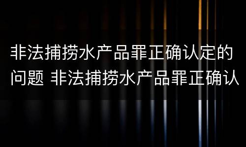 非法捕捞水产品罪正确认定的问题 非法捕捞水产品罪正确认定的问题有哪些