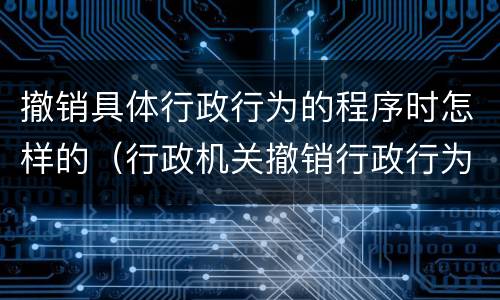 撤销具体行政行为的程序时怎样的（行政机关撤销行政行为的程序）