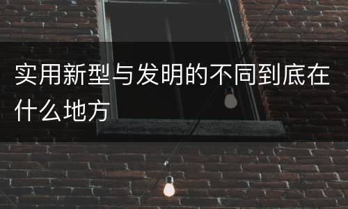 实用新型与发明的不同到底在什么地方