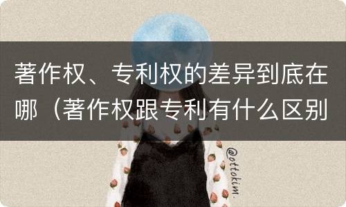 著作权、专利权的差异到底在哪（著作权跟专利有什么区别）