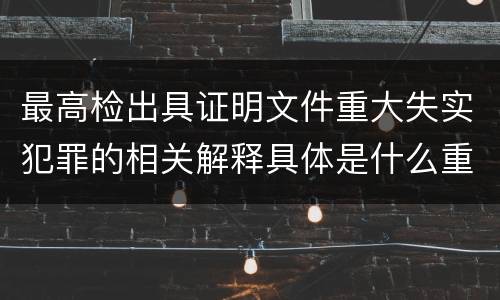 最高检出具证明文件重大失实犯罪的相关解释具体是什么重要内容