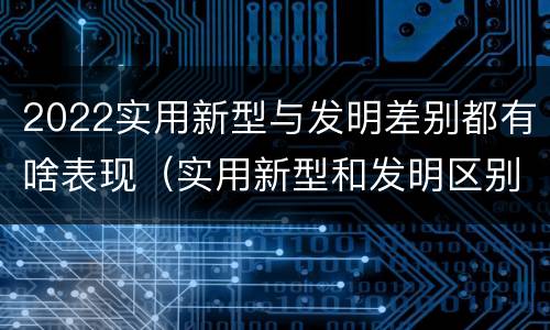 2022实用新型与发明差别都有啥表现（实用新型和发明区别）