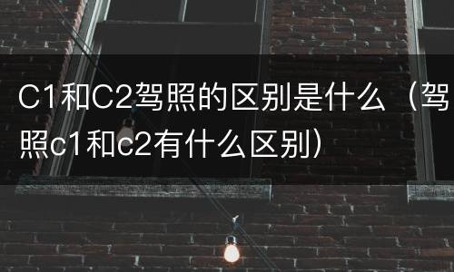 C1和C2驾照的区别是什么（驾照c1和c2有什么区别）