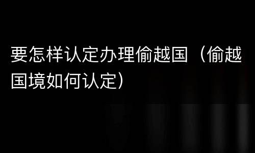 要怎样认定办理偷越国（偷越国境如何认定）