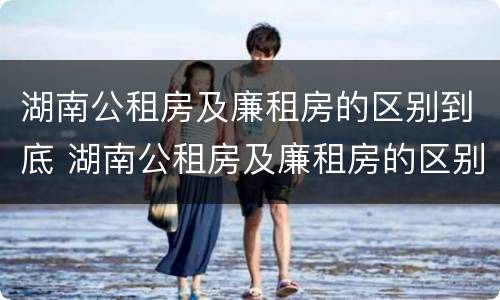 湖南公租房及廉租房的区别到底 湖南公租房及廉租房的区别到底在哪里