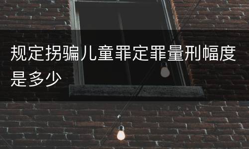 规定拐骗儿童罪定罪量刑幅度是多少
