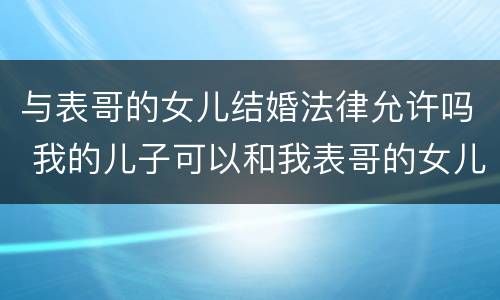 与表哥的女儿结婚法律允许吗 我的儿子可以和我表哥的女儿结婚吗?
