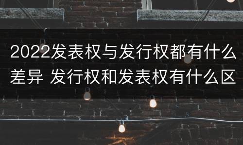 2022发表权与发行权都有什么差异 发行权和发表权有什么区别