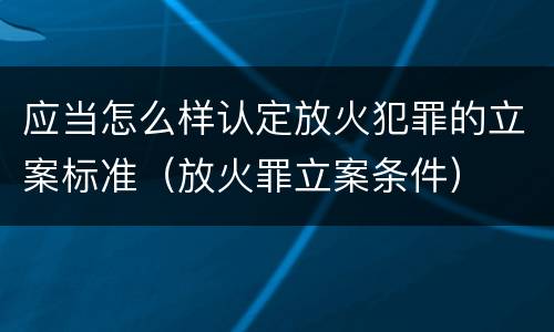 应当怎么样认定放火犯罪的立案标准（放火罪立案条件）