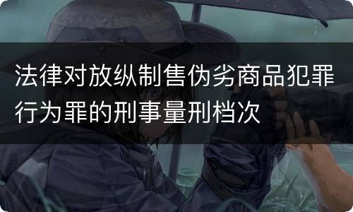 法律对放纵制售伪劣商品犯罪行为罪的刑事量刑档次