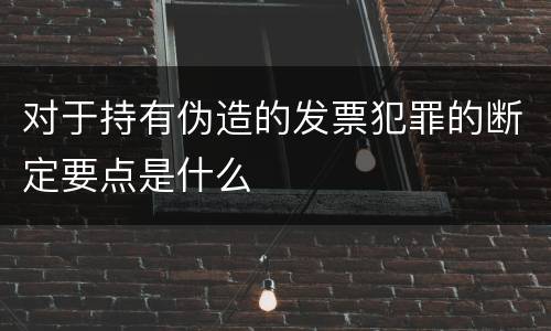 对于持有伪造的发票犯罪的断定要点是什么
