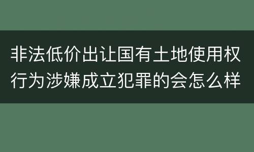 非法低价出让国有土地使用权行为涉嫌成立犯罪的会怎么样判