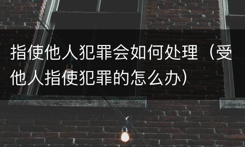 指使他人犯罪会如何处理（受他人指使犯罪的怎么办）
