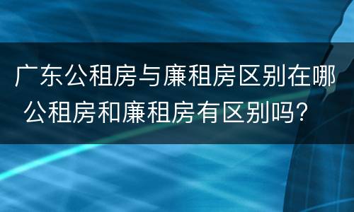 广东公租房与廉租房区别在哪 公租房和廉租房有区别吗?