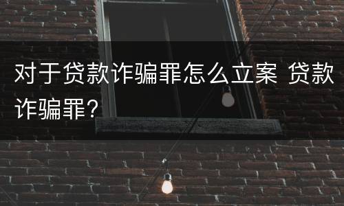 对于贷款诈骗罪怎么立案 贷款诈骗罪?
