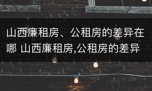 山西廉租房、公租房的差异在哪 山西廉租房,公租房的差异在哪查询