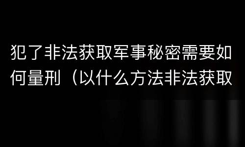 犯了非法获取军事秘密需要如何量刑（以什么方法非法获取军事秘密的构成非法获取军事秘密罪）