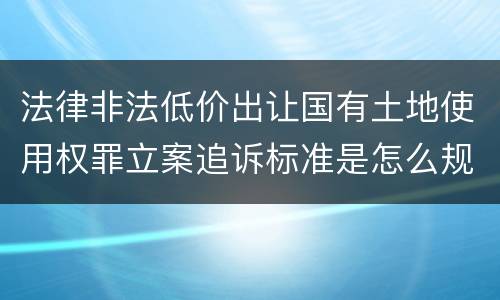 法律非法低价出让国有土地使用权罪立案追诉标准是怎么规定