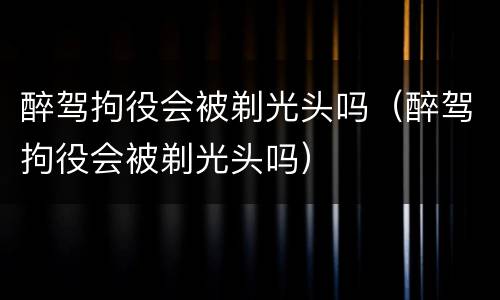 醉驾拘役会被剃光头吗（醉驾拘役会被剃光头吗）