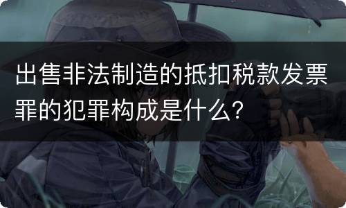出售非法制造的抵扣税款发票罪的犯罪构成是什么？