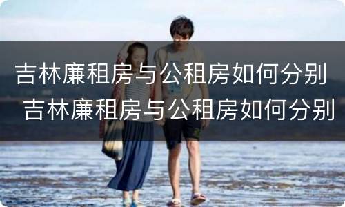 吉林廉租房与公租房如何分别 吉林廉租房与公租房如何分别管理