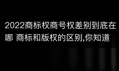 2022商标权商号权差别到底在哪 商标和版权的区别,你知道多少?