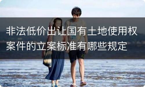 非法低价出让国有土地使用权案件的立案标准有哪些规定