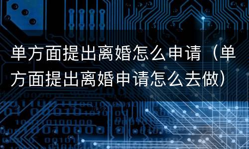 单方面提出离婚怎么申请（单方面提出离婚申请怎么去做）