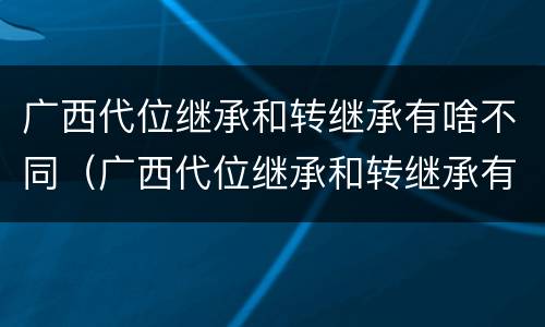 广西代位继承和转继承有啥不同（广西代位继承和转继承有啥不同之处）