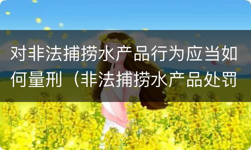 对非法捕捞水产品行为应当如何量刑（非法捕捞水产品处罚的法律依据）