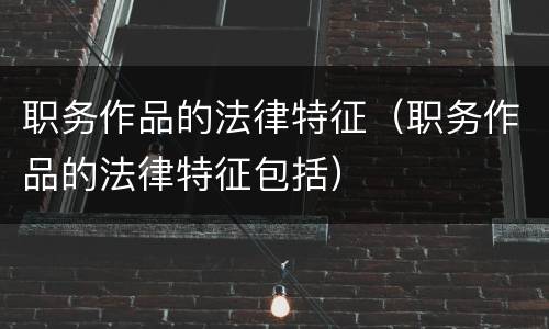职务作品的法律特征（职务作品的法律特征包括）