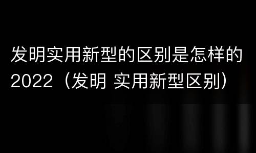 发明实用新型的区别是怎样的2022（发明 实用新型区别）